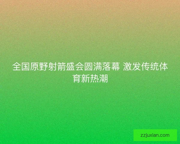 全国原野射箭盛会圆满落幕 激发传统体育新热潮 全国原野射箭盛会圆满落幕 激发传统体育新热潮