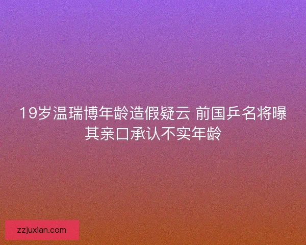 19岁温瑞博年龄造假疑云 前国乒名将曝其亲口承认不实年龄