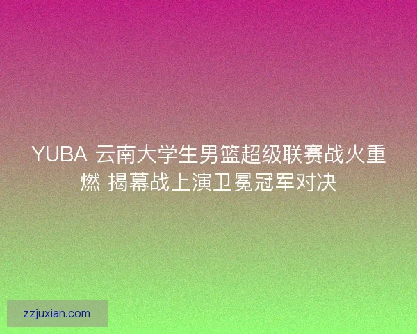 YUBA 云南大学生男篮超级联赛战火重燃 揭幕战上演卫冕冠军对决