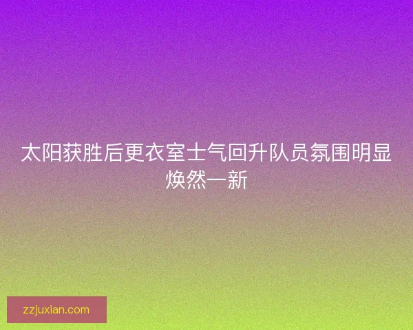 太阳获胜后更衣室士气回升队员氛围明显焕然一新