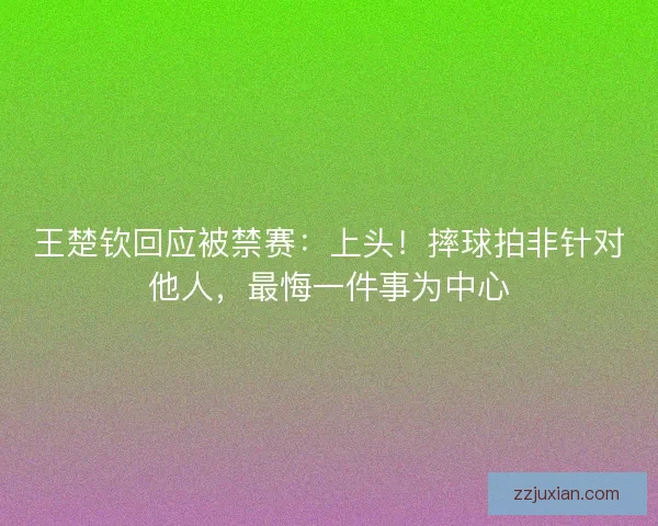 王楚钦回应被禁赛：上头！摔球拍非针对他人，最悔一件事为中心