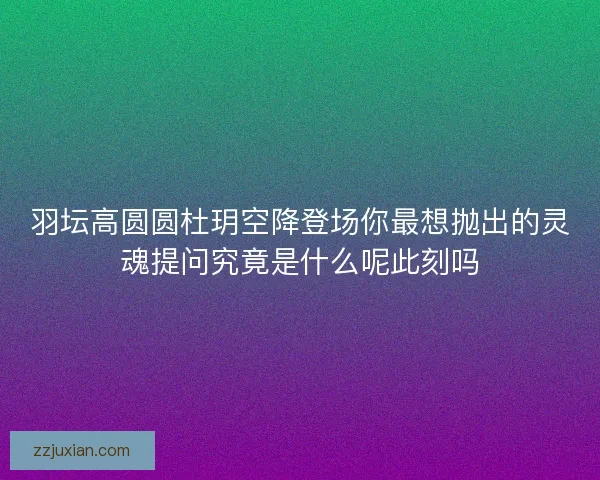 羽坛高圆圆杜玥空降登场你最想抛出的灵魂提问究竟是什么呢此刻吗 羽坛高圆圆杜玥空降登场你最想抛出的灵魂提问究竟是什么呢此刻吗