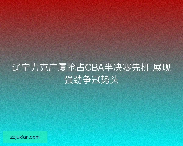 辽宁力克广厦抢占CBA半决赛先机 展现强劲争冠势头