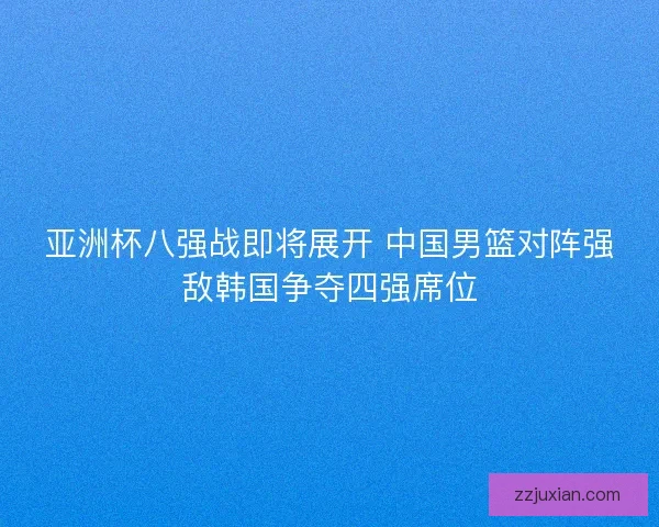 亚洲杯八强战即将展开 中国男篮对阵强敌韩国争夺四强席位