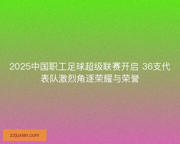 2025中国职工足球超级联赛开启 36支代表队激烈角逐荣耀与荣誉 2025中国职工足球超级联赛开启 36支代表队激烈角逐荣耀与荣誉