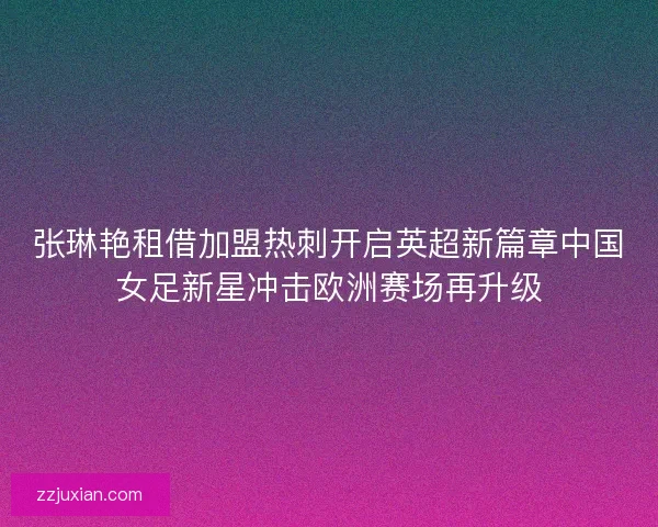 张琳艳租借加盟热刺开启英超新篇章中国女足新星冲击欧洲赛场再升级