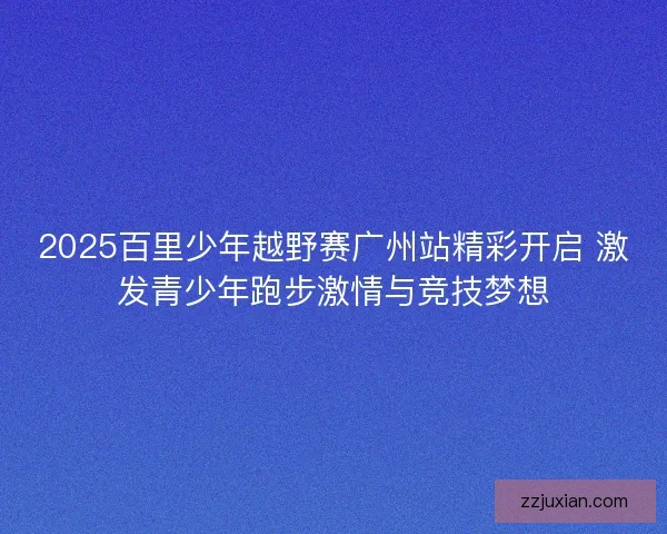 2025百里少年越野赛广州站精彩开启 激发青少年跑步激情与竞技梦想