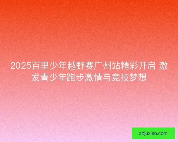 2025百里少年越野赛广州站精彩开启 激发青少年跑步激情与竞技梦想