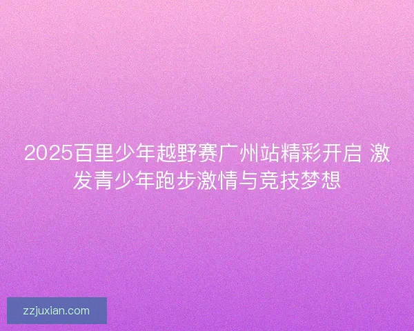 2025百里少年越野赛广州站精彩开启 激发青少年跑步激情与竞技梦想 2025百里少年越野赛广州站精彩开启 激发青少年跑步激情与竞技梦想
