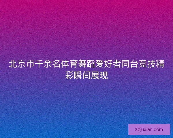 北京市千余名体育舞蹈爱好者同台竞技精彩瞬间展现 北京市千余名体育舞蹈爱好者同台竞技精彩瞬间展现