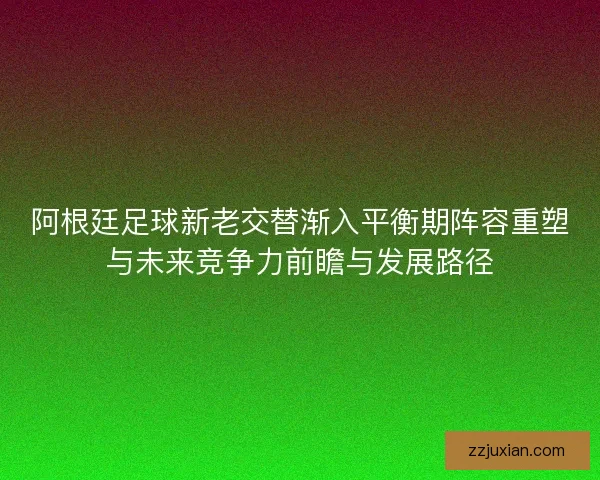 阿根廷足球新老交替渐入平衡期阵容重塑与未来竞争力前瞻与发展路径 阿根廷足球新老交替渐入平衡期阵容重塑与未来竞争力前瞻与发展路径